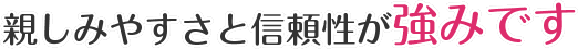 親しみやすさと信頼性が強みです