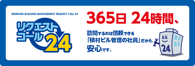 リクエストコール24／365日24時間、訪問するのは信頼できる「積村ビル管理の社員」だから、安心です。