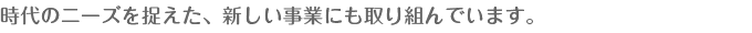 時代のニーズを捉えた、新しい事業にも取り組んでいます。